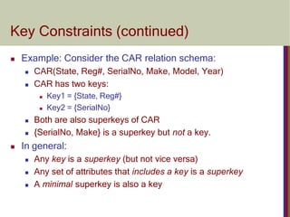 Key Constraints (continued)
 Example: Consider the CAR relation schema:
 CAR(State, Reg#, SerialNo, Make, Model, Year)
 CAR has two keys:
 Key1 = {State, Reg#}
 Key2 = {SerialNo}
 Both are also superkeys of CAR
 {SerialNo, Make} is a superkey but not a key.
 In general:
 Any key is a superkey (but not vice versa)
 Any set of attributes that includes a key is a superkey
 A minimal superkey is also a key
 
