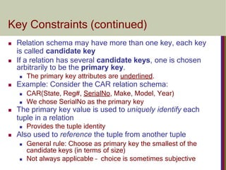 Key Constraints (continued)
 Relation schema may have more than one key, each key
is called candidate key
 If a relation has several candidate keys, one is chosen
arbitrarily to be the primary key.
 The primary key attributes are underlined.
 Example: Consider the CAR relation schema:
 CAR(State, Reg#, SerialNo, Make, Model, Year)
 We chose SerialNo as the primary key
 The primary key value is used to uniquely identify each
tuple in a relation
 Provides the tuple identity
 Also used to reference the tuple from another tuple
 General rule: Choose as primary key the smallest of the
candidate keys (in terms of size)
 Not always applicable – choice is sometimes subjective
 