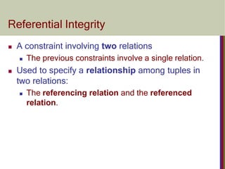 Referential Integrity
 A constraint involving two relations
 The previous constraints involve a single relation.
 Used to specify a relationship among tuples in
two relations:
 The referencing relation and the referenced
relation.
 