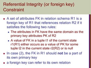 Referential Integrity (or foreign key)
Constraint
 A set of attributes FK in relation schema R1 is a
foreign key of R1 that references relation R2 if it
satisfies the following two rules:
 The attributes in FK have the same domain as the
primary key attributes PK of R2
 A value of FK in a tuple t1 of the current state
r1(R1) either occurs as a value of PK for some
tuple t2 in the current state r2(R2) or is null
 In case (2), the FK in R1 should not be a part of
its own primary key
 a foreign key can refer to its own relation
 