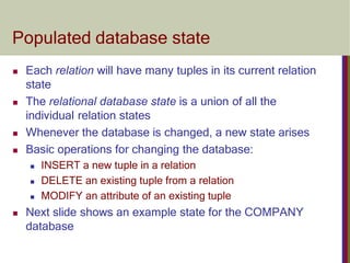 Populated database state
 Each relation will have many tuples in its current relation
state
 The relational database state is a union of all the
individual relation states
 Whenever the database is changed, a new state arises
 Basic operations for changing the database:
 INSERT a new tuple in a relation
 DELETE an existing tuple from a relation
 MODIFY an attribute of an existing tuple
 Next slide shows an example state for the COMPANY
database
 