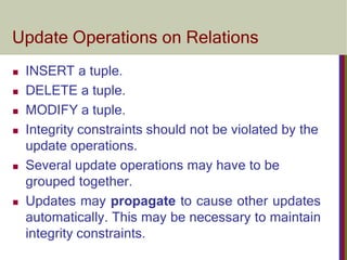 Update Operations on Relations
 INSERT a tuple.
 DELETE a tuple.
 MODIFY a tuple.
 Integrity constraints should not be violated by the
update operations.
 Several update operations may have to be
grouped together.
 Updates may propagate to cause other updates
automatically. This may be necessary to maintain
integrity constraints.
 