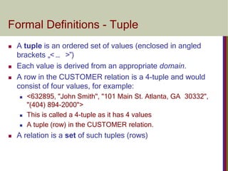 Formal Definitions - Tuple
 A tuple is an ordered set of values (enclosed in angled
brackets „< … >‟)
 Each value is derived from an appropriate domain.
 A row in the CUSTOMER relation is a 4-tuple and would
consist of four values, for example:
 <632895, "John Smith", "101 Main St. Atlanta, GA 30332",
"(404) 894-2000">
 This is called a 4-tuple as it has 4 values
 A tuple (row) in the CUSTOMER relation.
 A relation is a set of such tuples (rows)
 