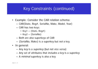 Slide 5- 21
Key Constraints (continued)
• Example: Consider the CAR relation schema:
– CAR(State, Reg#, SerialNo, Make, Model, Year)
– CAR has two keys:
• Key1 = {State, Reg#}
• Key2 = {SerialNo}
– Both are also superkeys of CAR
– {SerialNo, Make} is a superkey but not a key.
• In general:
– Any key is a superkey (but not vice versa)
– Any set of attributes that includes a key is a superkey
– A minimal superkey is also a key
 