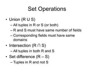 Set Operations
• Union (R U S)
– All tuples in R or S (or both)
– R and S must have same number of fields
– Corresponding fields must have same
domains
• Intersection (R ∩ S)
– All tuples in both R and S
• Set difference (R – S)
– Tuples in R and not S
 