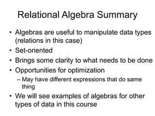 Relational Algebra Summary
• Algebras are useful to manipulate data types
(relations in this case)
• Set-oriented
• Brings some clarity to what needs to be done
• Opportunities for optimization
– May have different expressions that do same
thing
• We will see examples of algebras for other
types of data in this course
 