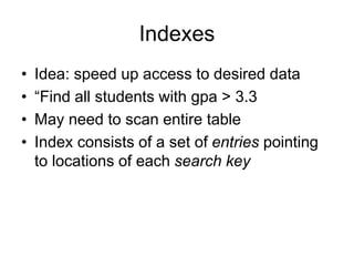 Indexes
• Idea: speed up access to desired data
• “Find all students with gpa > 3.3
• May need to scan entire table
• Index consists of a set of entries pointing
to locations of each search key
 