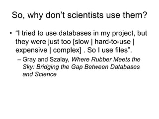 So, why don’t scientists use them?
• “I tried to use databases in my project, but
they were just too [slow | hard-to-use |
expensive | complex] . So I use files”.
– Gray and Szalay, Where Rubber Meets the
Sky: Bridging the Gap Between Databases
and Science
 