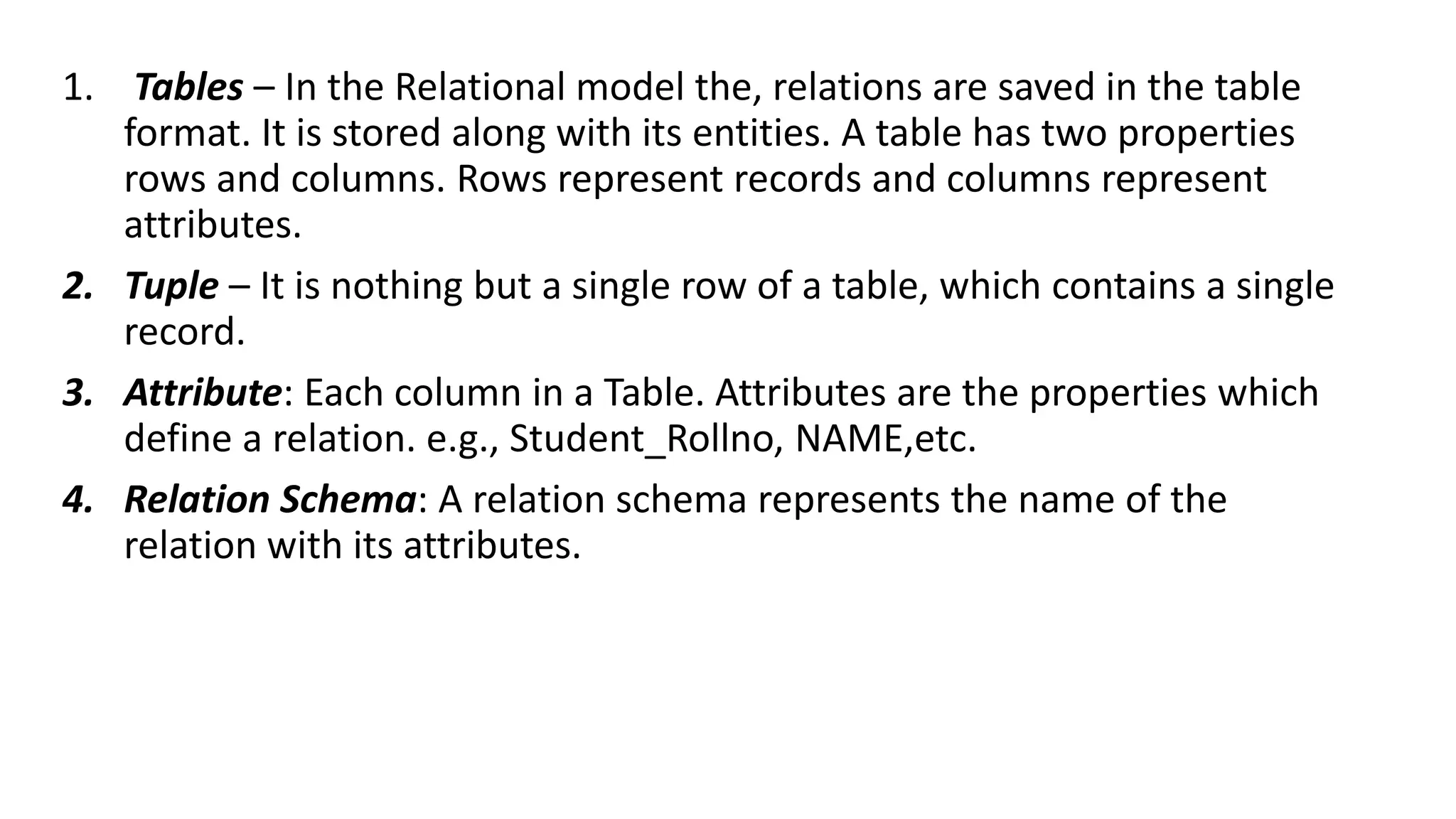 1. Tables – In the Relational model the, relations are saved in the table
format. It is stored along with its entities. A table has two properties
rows and columns. Rows represent records and columns represent
attributes.
2. Tuple – It is nothing but a single row of a table, which contains a single
record.
3. Attribute: Each column in a Table. Attributes are the properties which
define a relation. e.g., Student_Rollno, NAME,etc.
4. Relation Schema: A relation schema represents the name of the
relation with its attributes.
 
