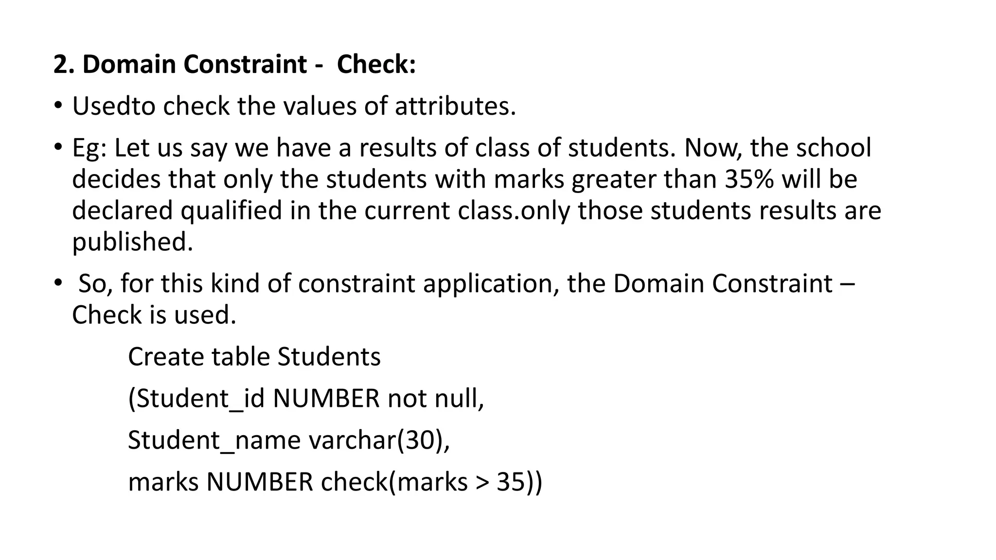 2. Domain Constraint - Check:
• Usedto check the values of attributes.
• Eg: Let us say we have a results of class of students. Now, the school
decides that only the students with marks greater than 35% will be
declared qualified in the current class.only those students results are
published.
• So, for this kind of constraint application, the Domain Constraint –
Check is used.
Create table Students
(Student_id NUMBER not null,
Student_name varchar(30),
marks NUMBER check(marks > 35))
 