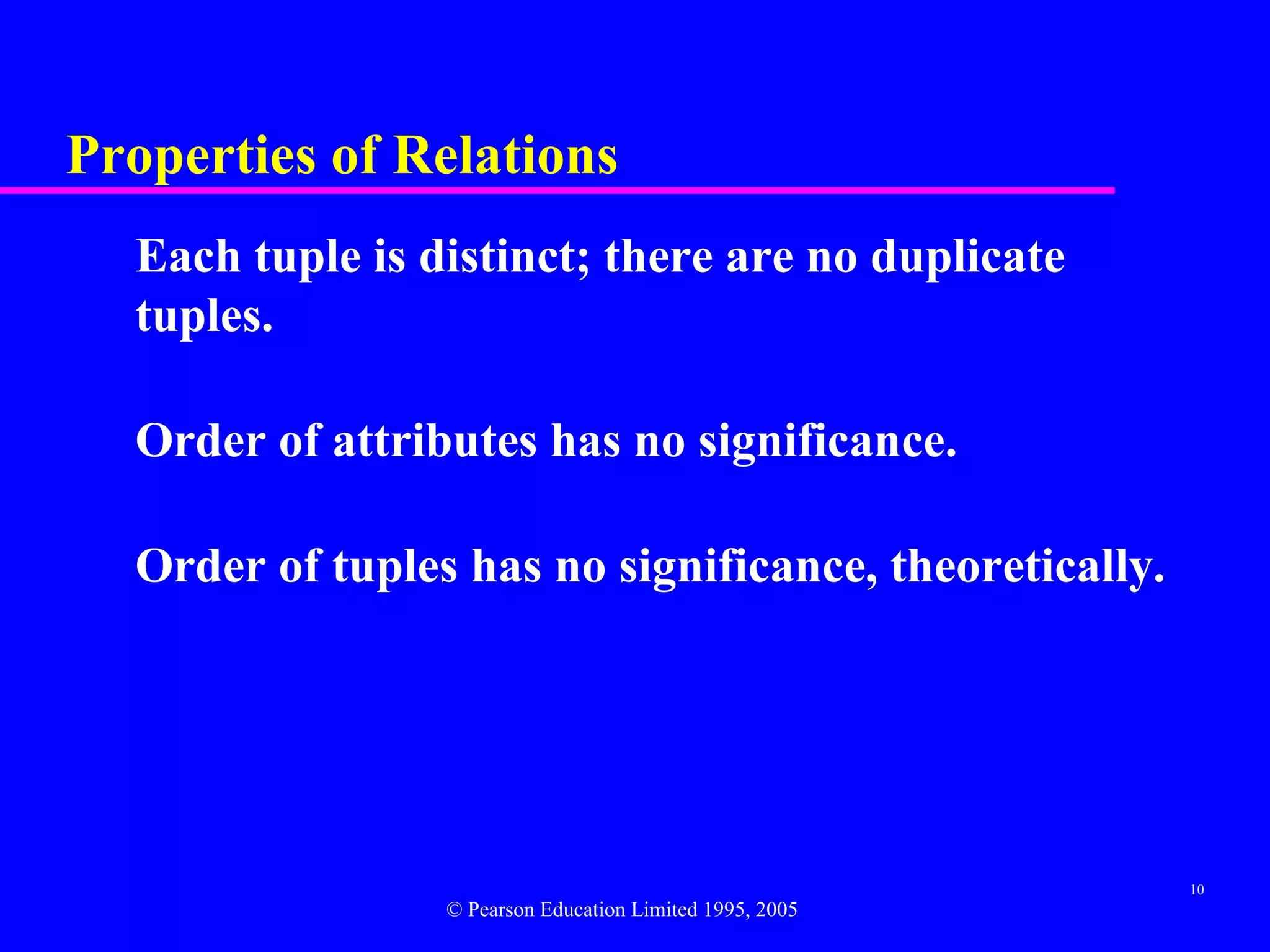 Properties of Relations
  Each tuple is distinct; there are no duplicate
  tuples.

  Order of attributes has no significance.

  Order of tuples has no significance, theoretically.




                                                          10
                 © Pearson Education Limited 1995, 2005
 