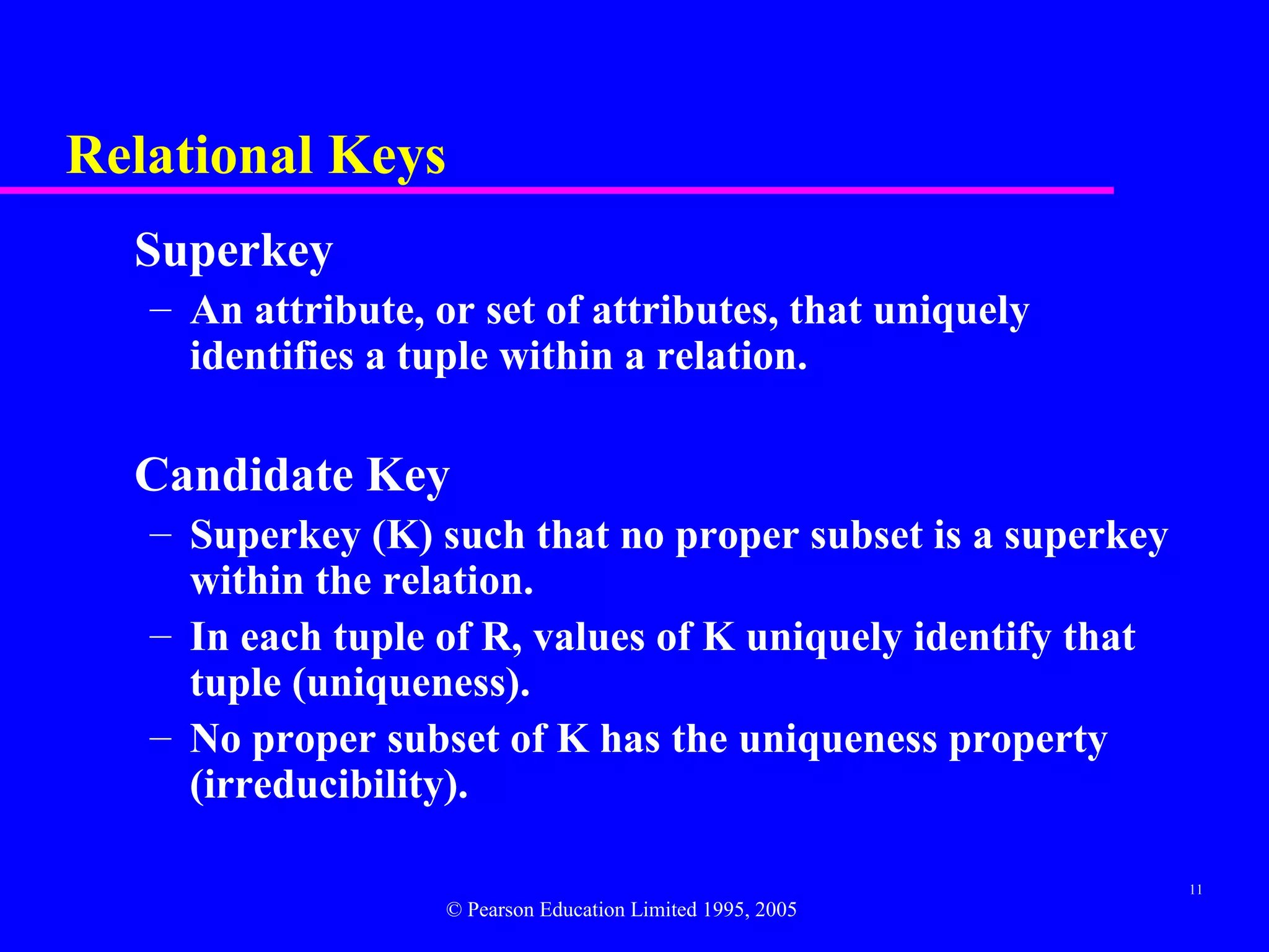 Relational Keys
  Superkey
   – An attribute, or set of attributes, that uniquely
     identifies a tuple within a relation.

  Candidate Key
   – Superkey (K) such that no proper subset is a superkey
     within the relation.
   – In each tuple of R, values of K uniquely identify that
     tuple (uniqueness).
   – No proper subset of K has the uniqueness property
     (irreducibility).

                                                              11
                    © Pearson Education Limited 1995, 2005
 