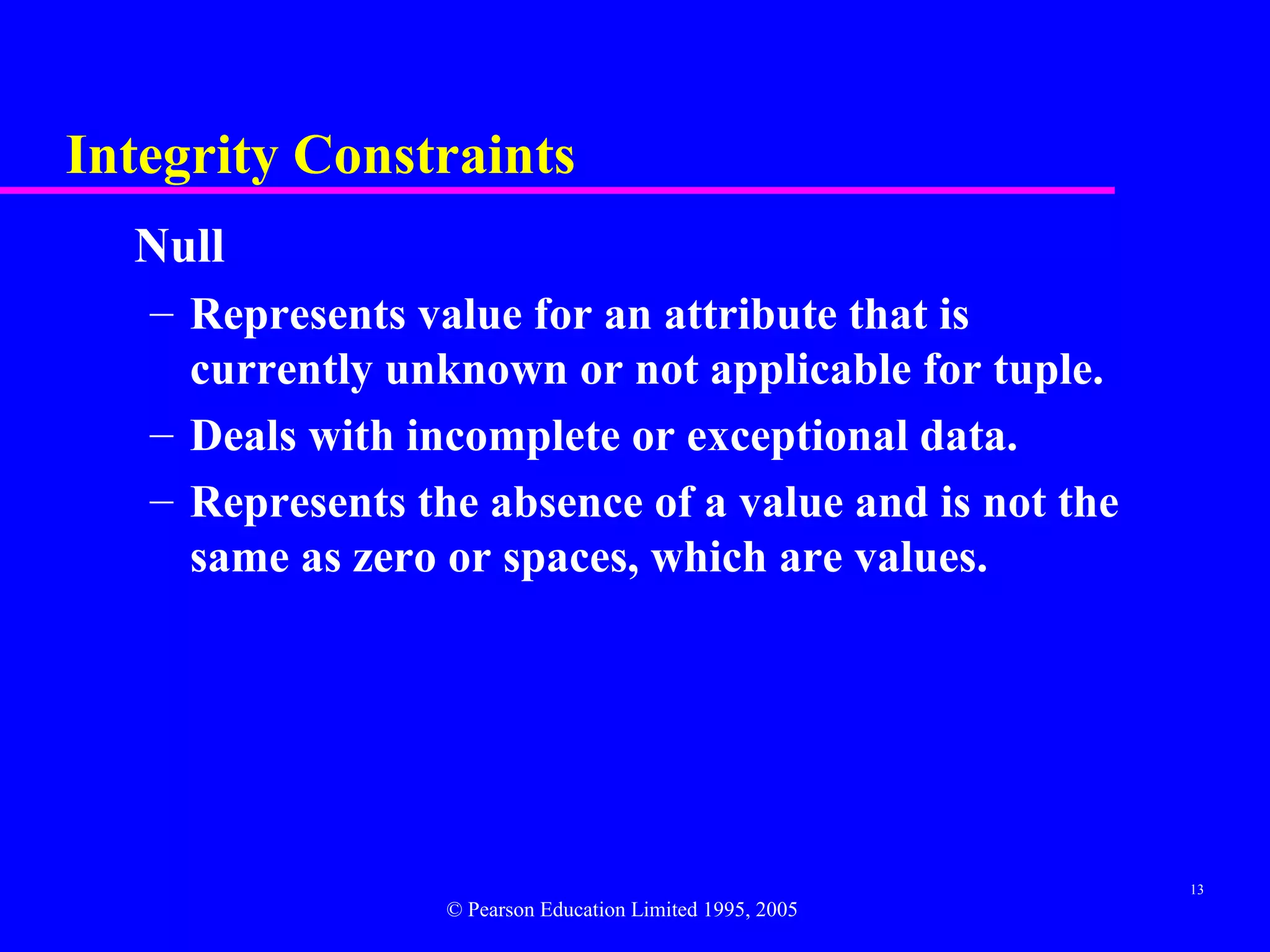 Integrity Constraints
  Null
   – Represents value for an attribute that is
     currently unknown or not applicable for tuple.
   – Deals with incomplete or exceptional data.
   – Represents the absence of a value and is not the
     same as zero or spaces, which are values.




                                                           13
                  © Pearson Education Limited 1995, 2005
 