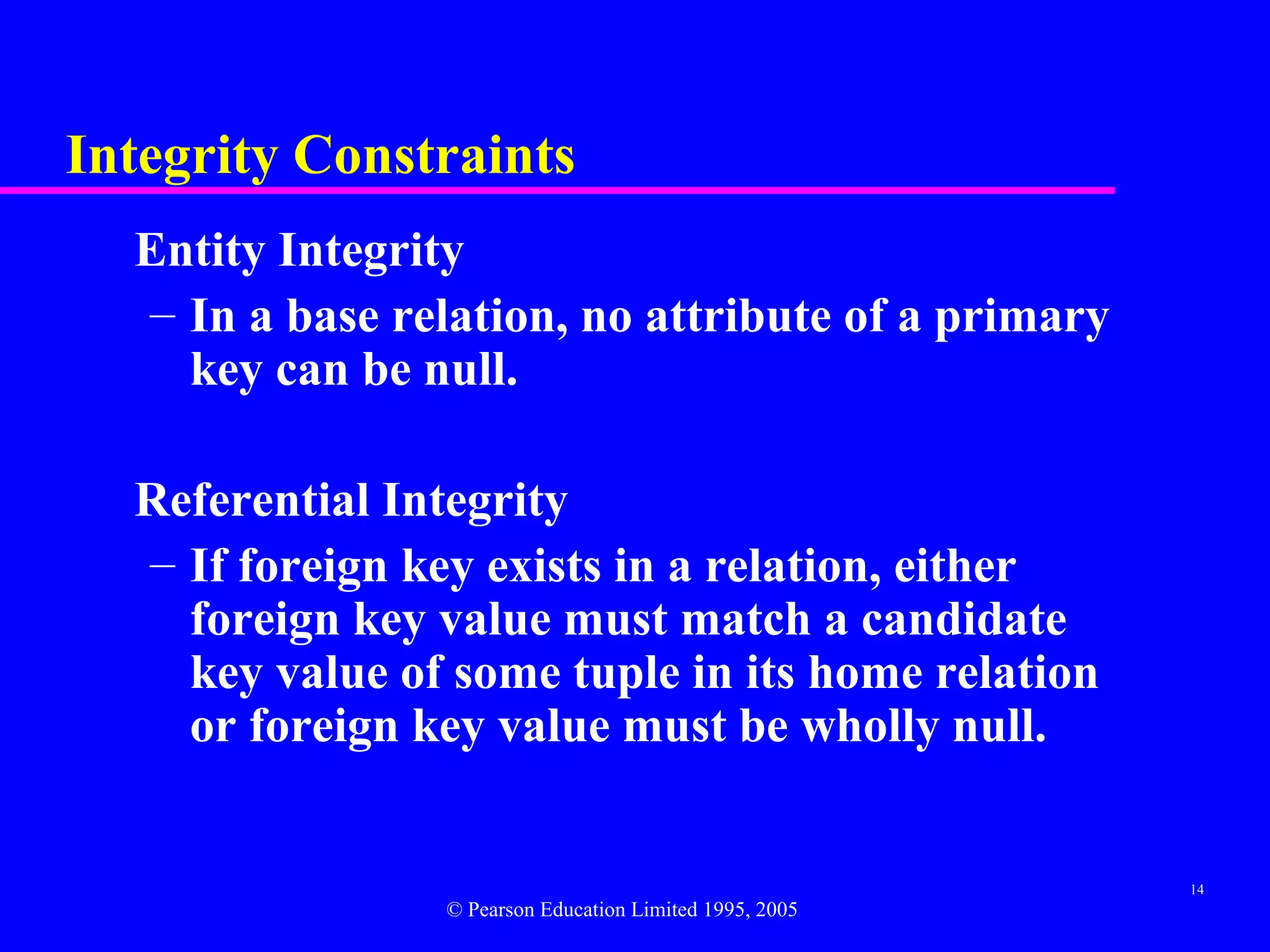 Integrity Constraints
  Entity Integrity
  – In a base relation, no attribute of a primary
    key can be null.

  Referential Integrity
  – If foreign key exists in a relation, either
    foreign key value must match a candidate
    key value of some tuple in its home relation
    or foreign key value must be wholly null.


                                                          14
                 © Pearson Education Limited 1995, 2005
 
