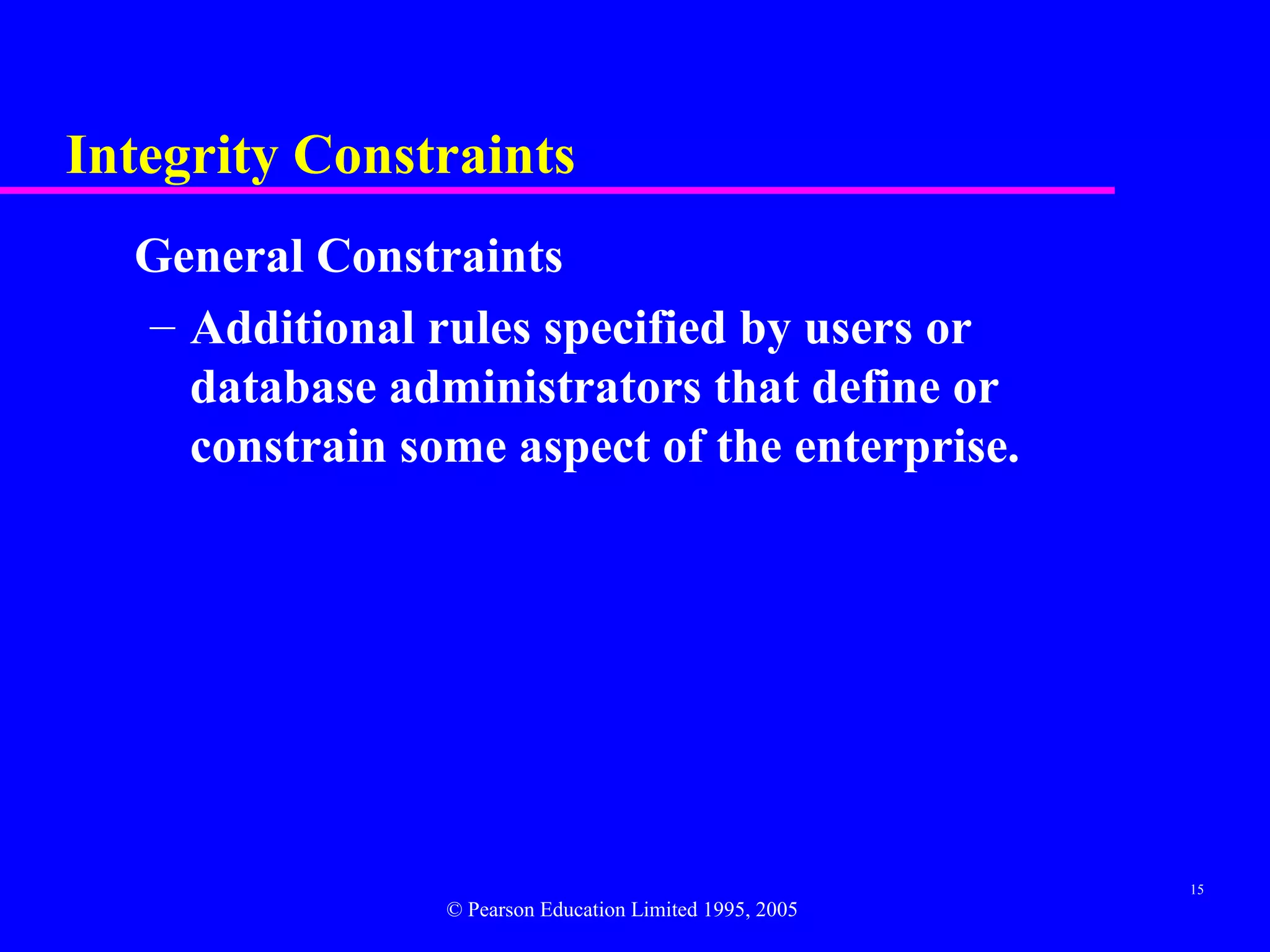 Integrity Constraints
  General Constraints
  – Additional rules specified by users or
    database administrators that define or
    constrain some aspect of the enterprise.




                                                         15
                © Pearson Education Limited 1995, 2005
 