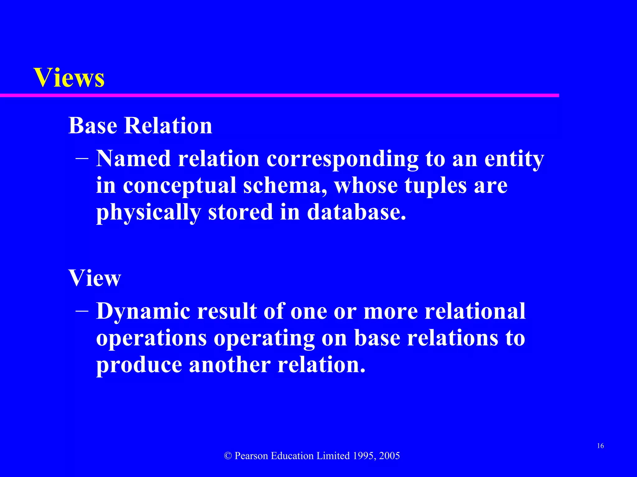 Views
  Base Relation
  – Named relation corresponding to an entity
    in conceptual schema, whose tuples are
    physically stored in database.

  View
  – Dynamic result of one or more relational
    operations operating on base relations to
    produce another relation.


                                                         16
                © Pearson Education Limited 1995, 2005
 
