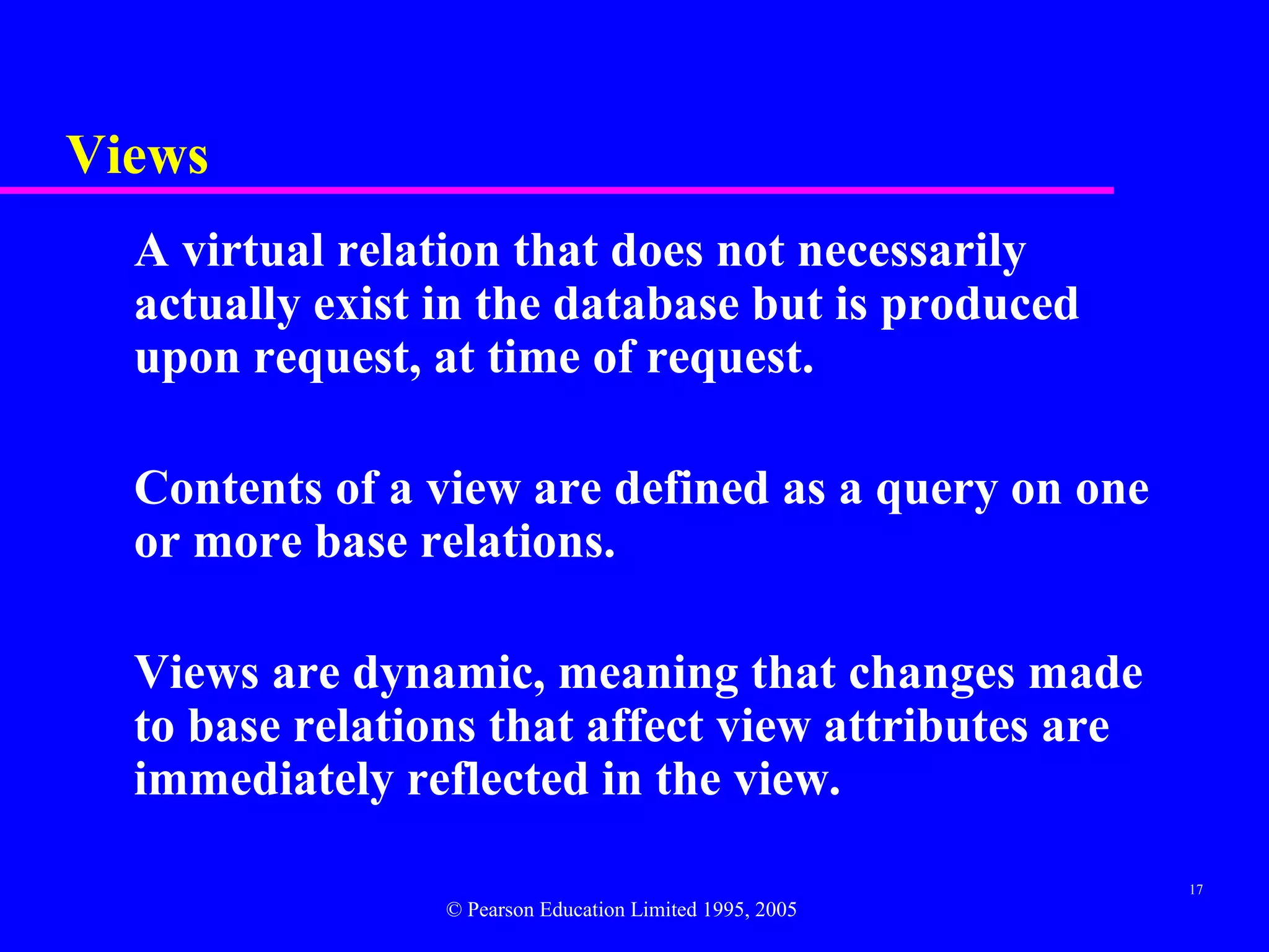 Views
  A virtual relation that does not necessarily
  actually exist in the database but is produced
  upon request, at time of request.

  Contents of a view are defined as a query on one
  or more base relations.

  Views are dynamic, meaning that changes made
  to base relations that affect view attributes are
  immediately reflected in the view.

                                                          17
                 © Pearson Education Limited 1995, 2005
 