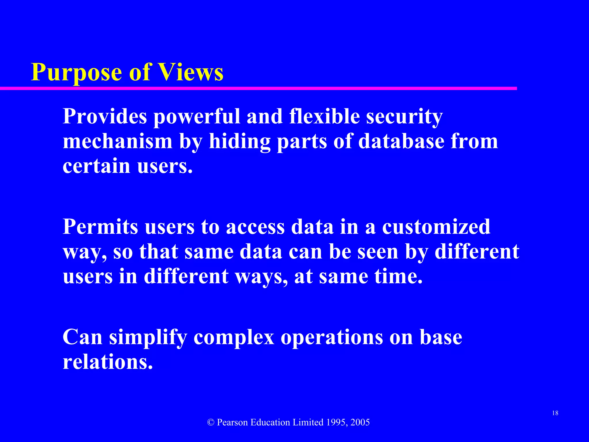 Purpose of Views
  Provides powerful and flexible security
  mechanism by hiding parts of database from
  certain users.

  Permits users to access data in a customized
  way, so that same data can be seen by different
  users in different ways, at same time.

  Can simplify complex operations on base
  relations.

                                                         18
                © Pearson Education Limited 1995, 2005
 