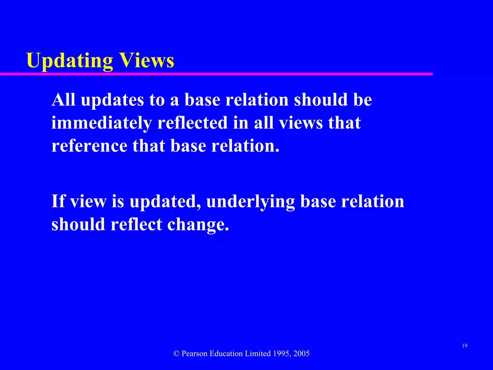 Updating Views
  All updates to a base relation should be
  immediately reflected in all views that
  reference that base relation.

  If view is updated, underlying base relation
  should reflect change.




                                                          19
                 © Pearson Education Limited 1995, 2005
 