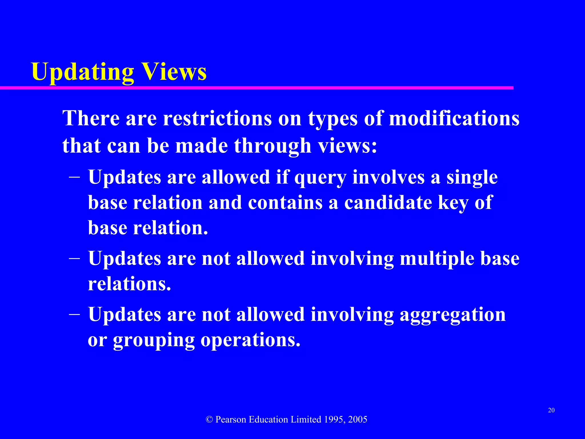 Updating Views
  There are restrictions on types of modifications
  that can be made through views:
   – Updates are allowed if query involves a single
     base relation and contains a candidate key of
     base relation.
   – Updates are not allowed involving multiple base
     relations.
   – Updates are not allowed involving aggregation
     or grouping operations.


                                                          20
                 © Pearson Education Limited 1995, 2005
 