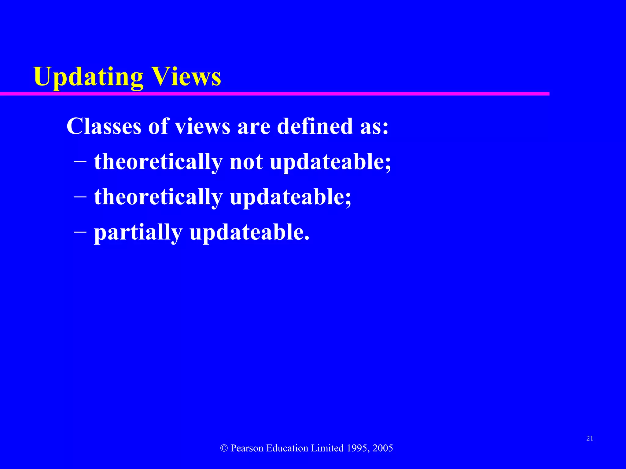 Updating Views
  Classes of views are defined as:
  – theoretically not updateable;
  – theoretically updateable;
  – partially updateable.




                                                          21
                 © Pearson Education Limited 1995, 2005
 