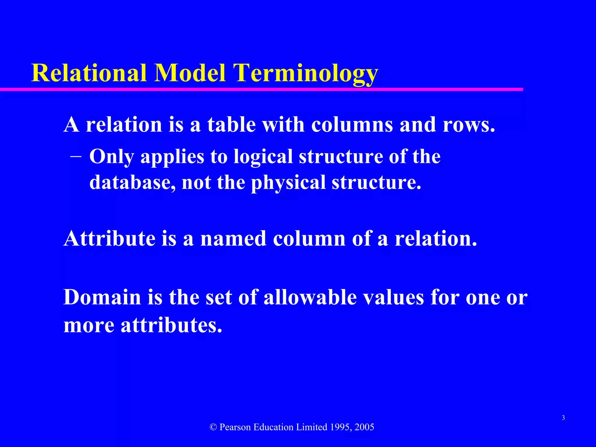 Relational Model Terminology
  A relation is a table with columns and rows.
   – Only applies to logical structure of the
     database, not the physical structure.

  Attribute is a named column of a relation.

  Domain is the set of allowable values for one or
  more attributes.


                                                           3
                  © Pearson Education Limited 1995, 2005
 