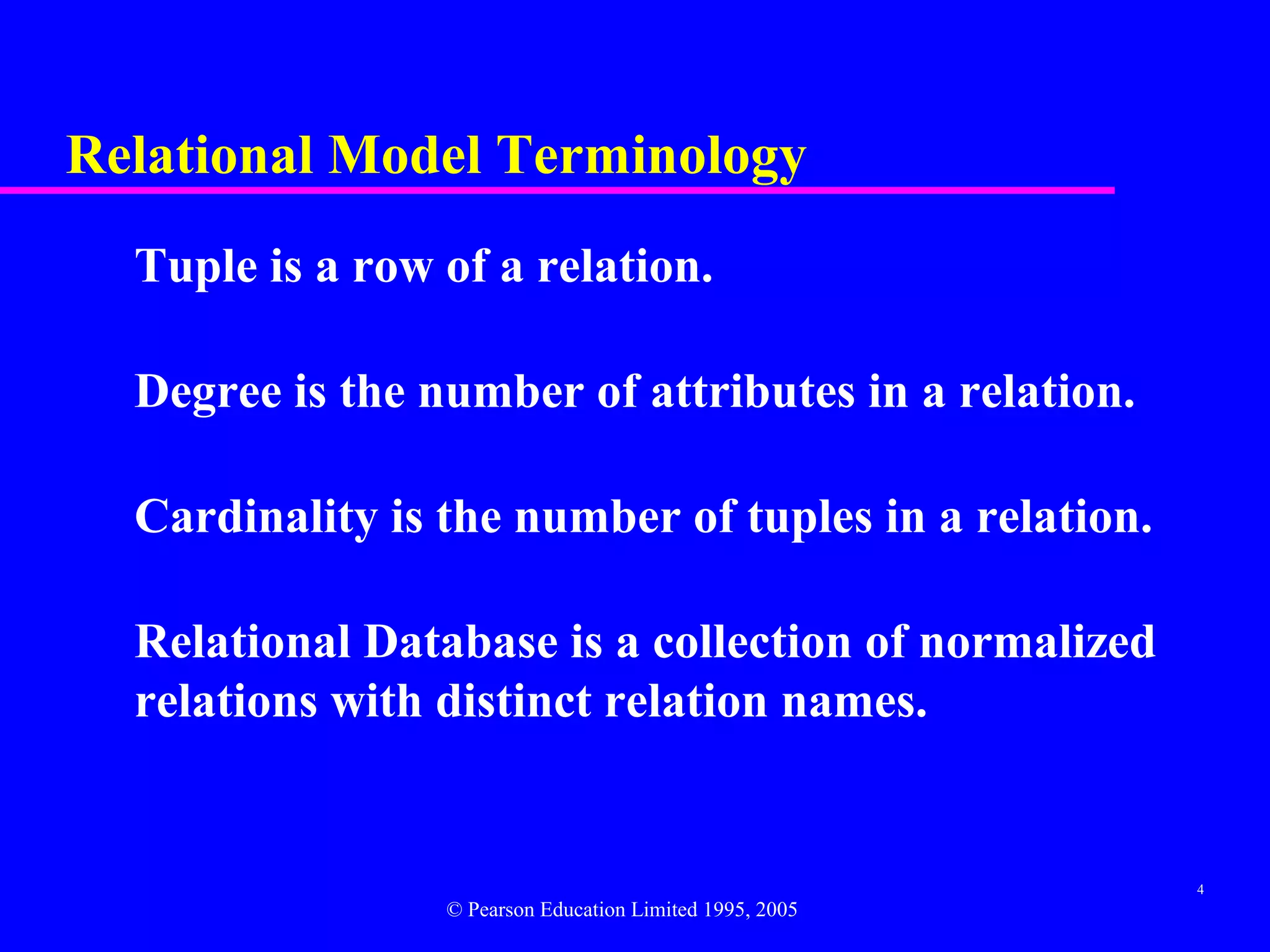 Relational Model Terminology
  Tuple is a row of a relation.

  Degree is the number of attributes in a relation.

  Cardinality is the number of tuples in a relation.

  Relational Database is a collection of normalized
  relations with distinct relation names.


                                                          4
                 © Pearson Education Limited 1995, 2005
 