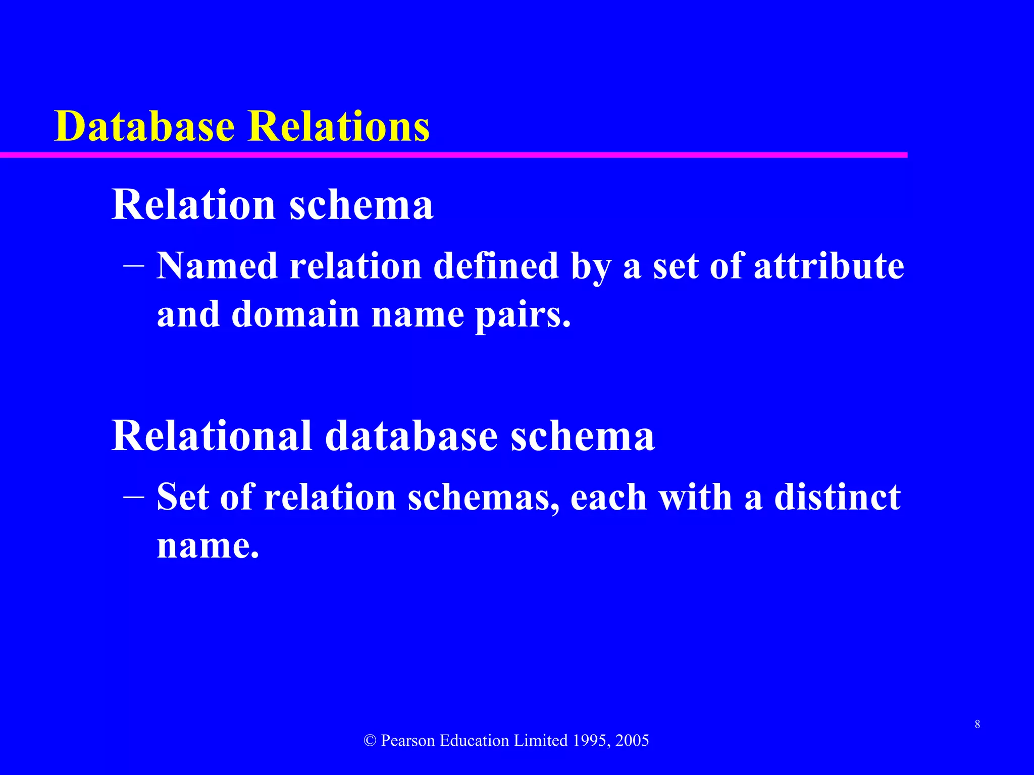 Database Relations
  Relation schema
   – Named relation defined by a set of attribute
     and domain name pairs.


  Relational database schema
   – Set of relation schemas, each with a distinct
     name.



                                                          8
                 © Pearson Education Limited 1995, 2005
 
