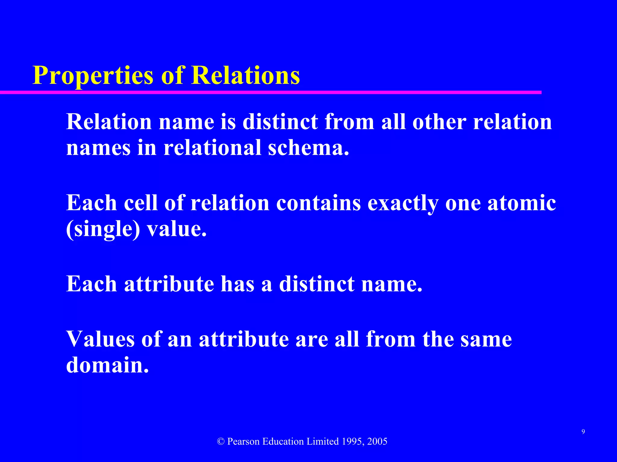 Properties of Relations
  Relation name is distinct from all other relation
  names in relational schema.

  Each cell of relation contains exactly one atomic
  (single) value.

  Each attribute has a distinct name.

  Values of an attribute are all from the same
  domain.

                                                          9
                 © Pearson Education Limited 1995, 2005
 