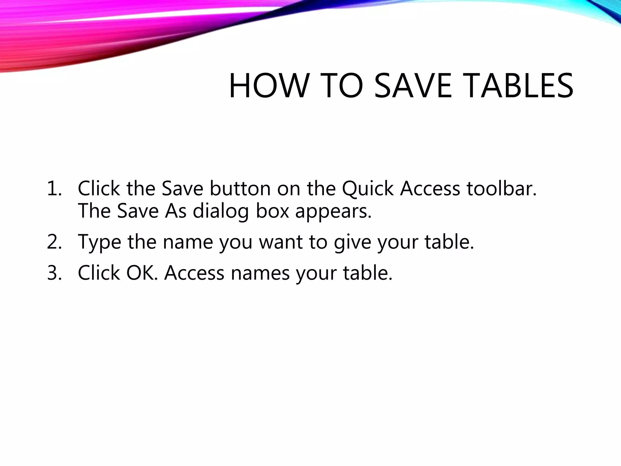 HOW TO SAVE TABLES
1. Click the Save button on the Quick Access toolbar.
The Save As dialog box appears.
2. Type the name you want to give your table.
3. Click OK. Access names your table.
 