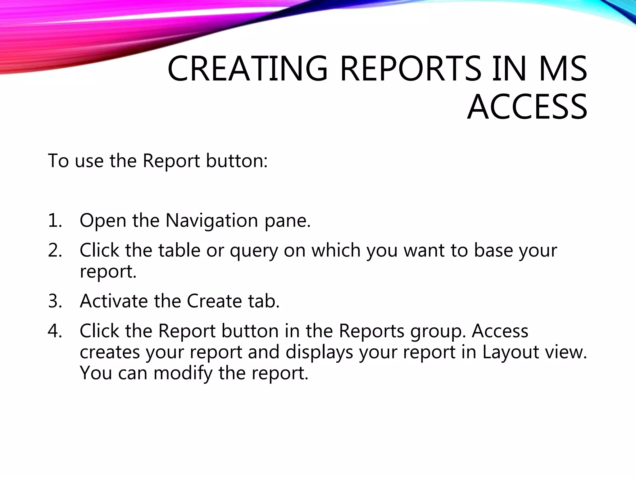 CREATING REPORTS IN MS
ACCESS
To use the Report button:
1. Open the Navigation pane.
2. Click the table or query on which you want to base your
report.
3. Activate the Create tab.
4. Click the Report button in the Reports group. Access
creates your report and displays your report in Layout view.
You can modify the report.
 