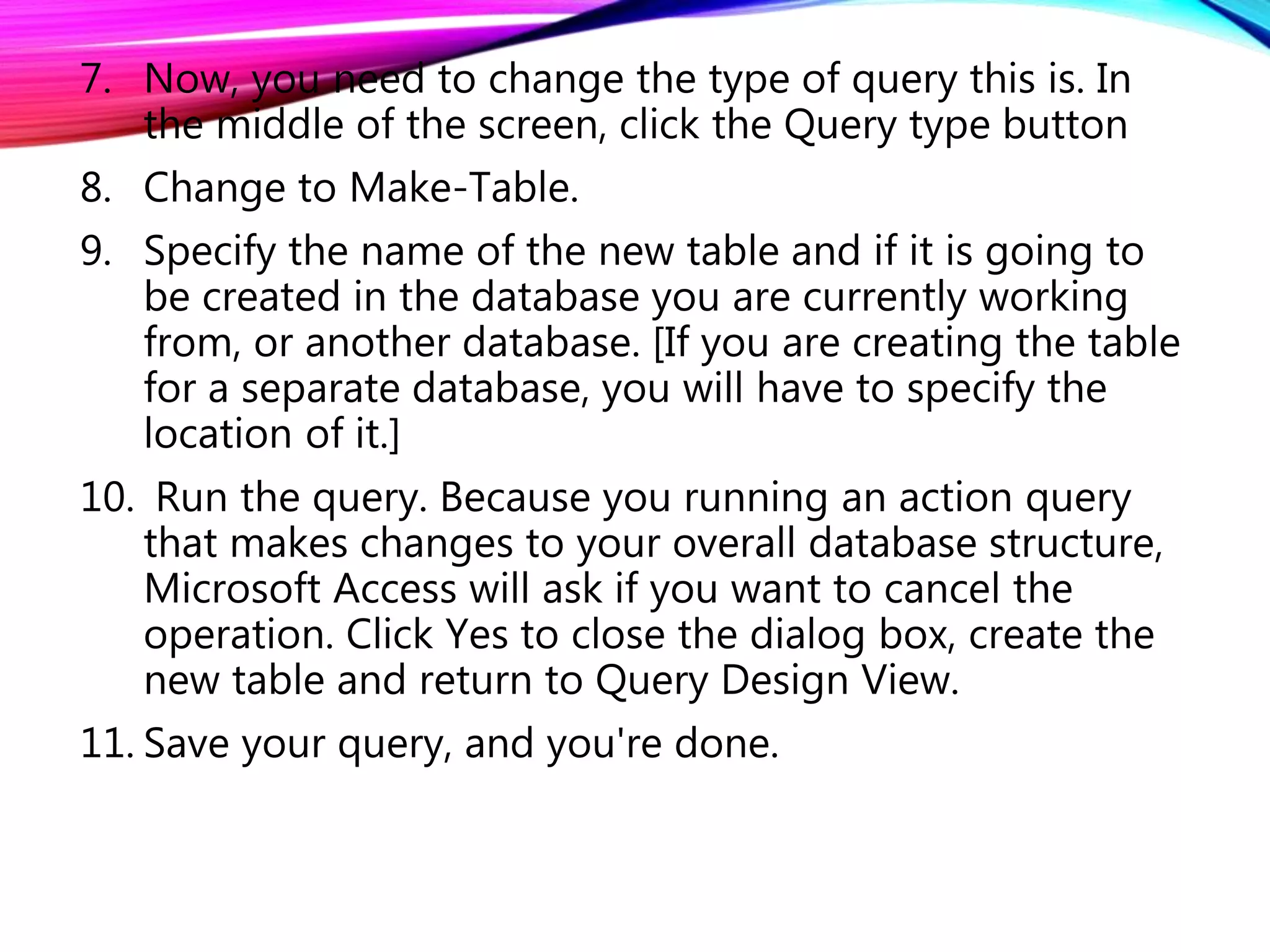 7. Now, you need to change the type of query this is. In
the middle of the screen, click the Query type button
8. Change to Make-Table.
9. Specify the name of the new table and if it is going to
be created in the database you are currently working
from, or another database. [If you are creating the table
for a separate database, you will have to specify the
location of it.]
10. Run the query. Because you running an action query
that makes changes to your overall database structure,
Microsoft Access will ask if you want to cancel the
operation. Click Yes to close the dialog box, create the
new table and return to Query Design View.
11. Save your query, and you're done.
 