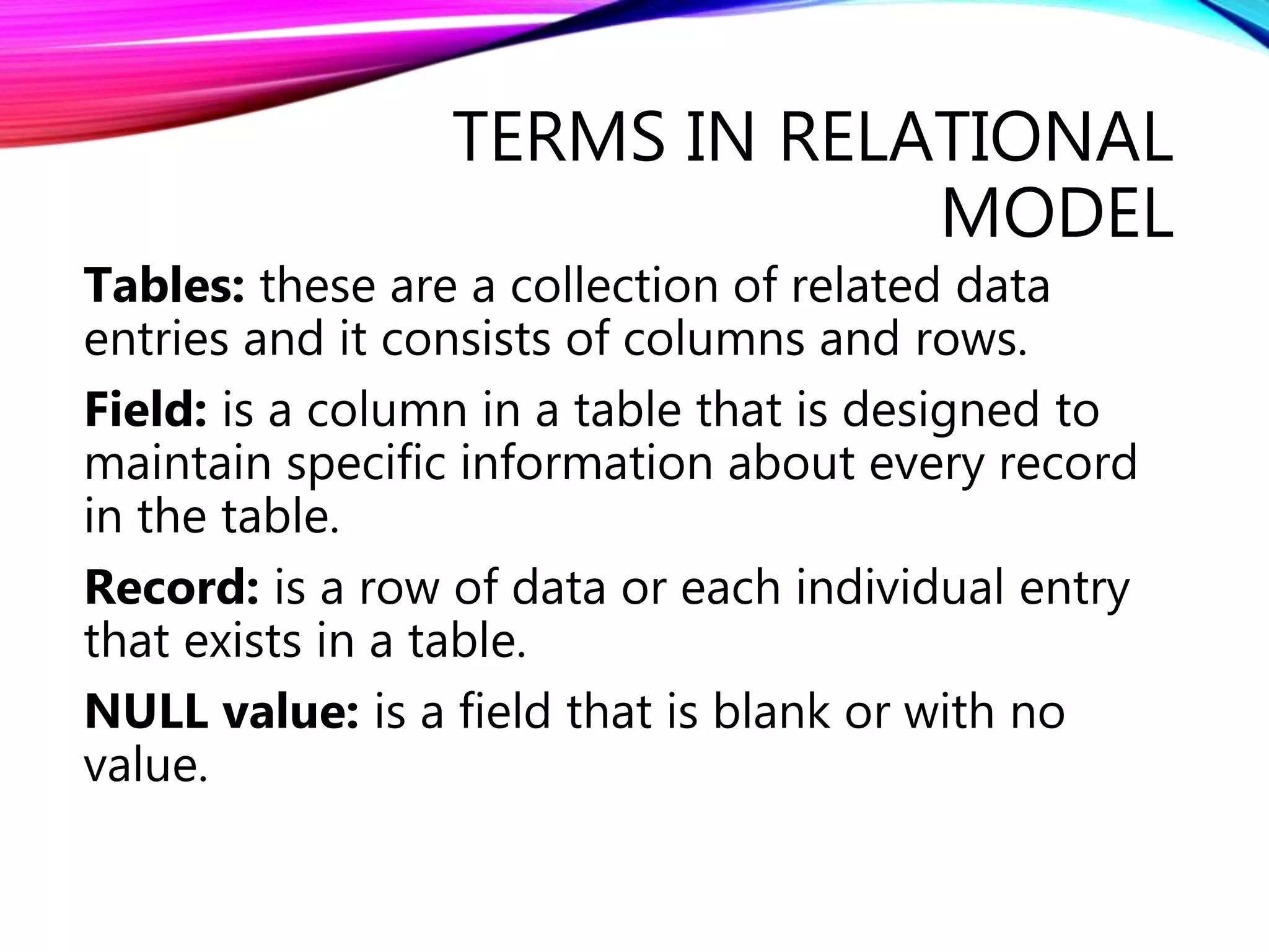 TERMS IN RELATIONAL
MODEL
Tables: these are a collection of related data
entries and it consists of columns and rows.
Field: is a column in a table that is designed to
maintain specific information about every record
in the table.
Record: is a row of data or each individual entry
that exists in a table.
NULL value: is a field that is blank or with no
value.
 