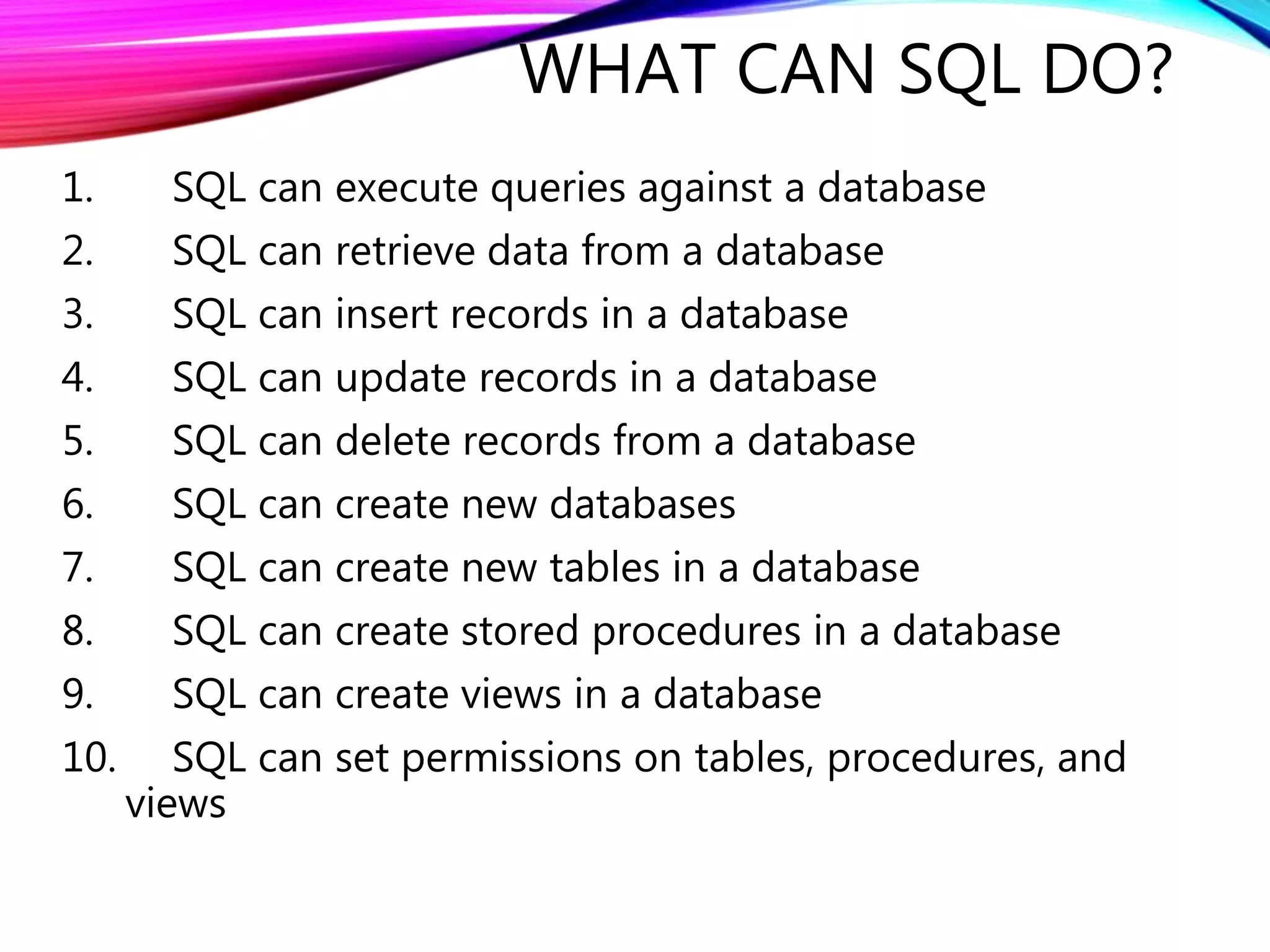 WHAT CAN SQL DO?
1. SQL can execute queries against a database
2. SQL can retrieve data from a database
3. SQL can insert records in a database
4. SQL can update records in a database
5. SQL can delete records from a database
6. SQL can create new databases
7. SQL can create new tables in a database
8. SQL can create stored procedures in a database
9. SQL can create views in a database
10. SQL can set permissions on tables, procedures, and
views
 