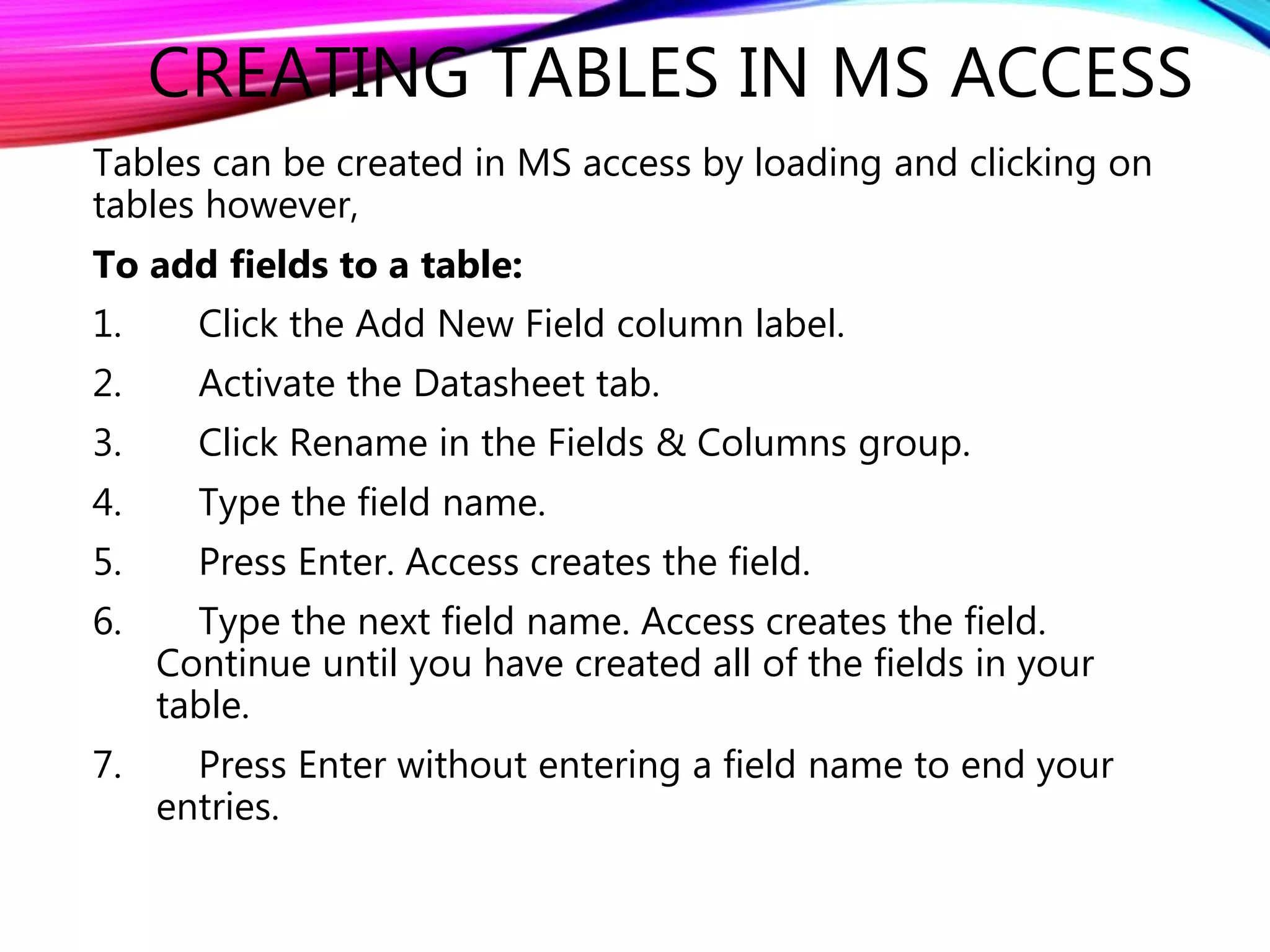 CREATING TABLES IN MS ACCESS
Tables can be created in MS access by loading and clicking on
tables however,
To add fields to a table:
1. Click the Add New Field column label.
2. Activate the Datasheet tab.
3. Click Rename in the Fields & Columns group.
4. Type the field name.
5. Press Enter. Access creates the field.
6. Type the next field name. Access creates the field.
Continue until you have created all of the fields in your
table.
7. Press Enter without entering a field name to end your
entries.
 