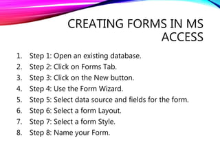 CREATING FORMS IN MS
ACCESS
1. Step 1: Open an existing database.
2. Step 2: Click on Forms Tab.
3. Step 3: Click on the New button.
4. Step 4: Use the Form Wizard.
5. Step 5: Select data source and fields for the form.
6. Step 6: Select a form Layout.
7. Step 7: Select a form Style.
8. Step 8: Name your Form.
 