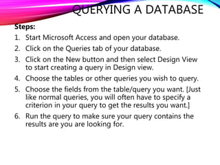 QUERYING A DATABASE
Steps:
1. Start Microsoft Access and open your database.
2. Click on the Queries tab of your database.
3. Click on the New button and then select Design View
to start creating a query in Design view.
4. Choose the tables or other queries you wish to query.
5. Choose the fields from the table/query you want. [Just
like normal queries, you will often have to specify a
criterion in your query to get the results you want.]
6. Run the query to make sure your query contains the
results are you are looking for.
 