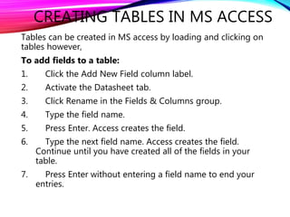 CREATING TABLES IN MS ACCESS
Tables can be created in MS access by loading and clicking on
tables however,
To add fields to a table:
1. Click the Add New Field column label.
2. Activate the Datasheet tab.
3. Click Rename in the Fields & Columns group.
4. Type the field name.
5. Press Enter. Access creates the field.
6. Type the next field name. Access creates the field.
Continue until you have created all of the fields in your
table.
7. Press Enter without entering a field name to end your
entries.
 