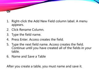 Or
1. Right-click the Add New Field column label. A menu
appears.
2. Click Rename Column.
3. Type the field name.
4. Press Enter. Access creates the field.
5. Type the next field name. Access creates the field.
Continue until you have created all of the fields in your
table.
6. Name and Save a Table
After you create a table, you must name and save it.
 
