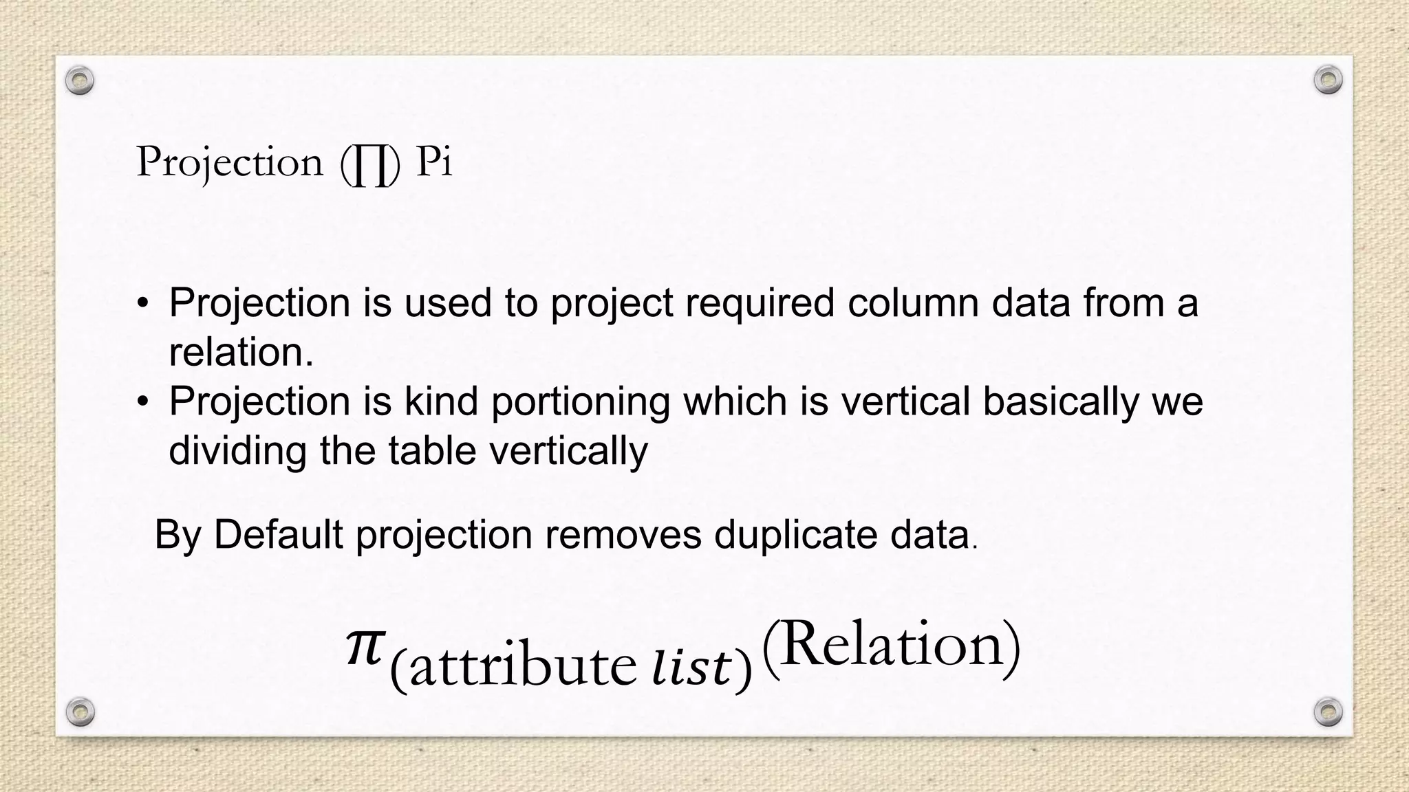 Projection (∏) Pi
• Projection is used to project required column data from a
relation.
• Projection is kind portioning which is vertical basically we
dividing the table vertically
By Default projection removes duplicate data.
𝜋(attribute 𝑙𝑖𝑠𝑡)(Relation)
 