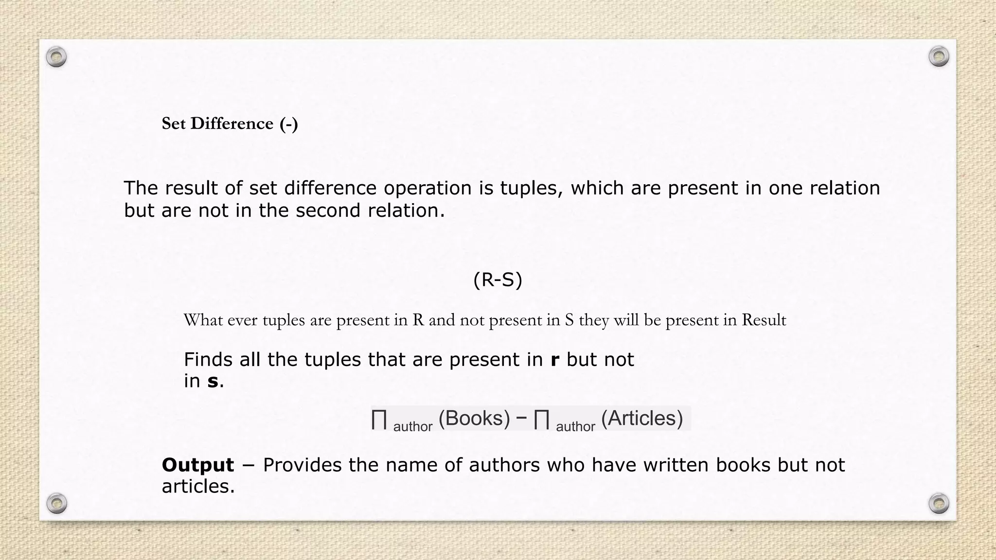 Set Difference (-)
The result of set difference operation is tuples, which are present in one relation
but are not in the second relation.
(R-S)
What ever tuples are present in R and not present in S they will be present in Result
Finds all the tuples that are present in r but not
in s.
∏ author (Books) − ∏ author (Articles)
Output − Provides the name of authors who have written books but not
articles.
 