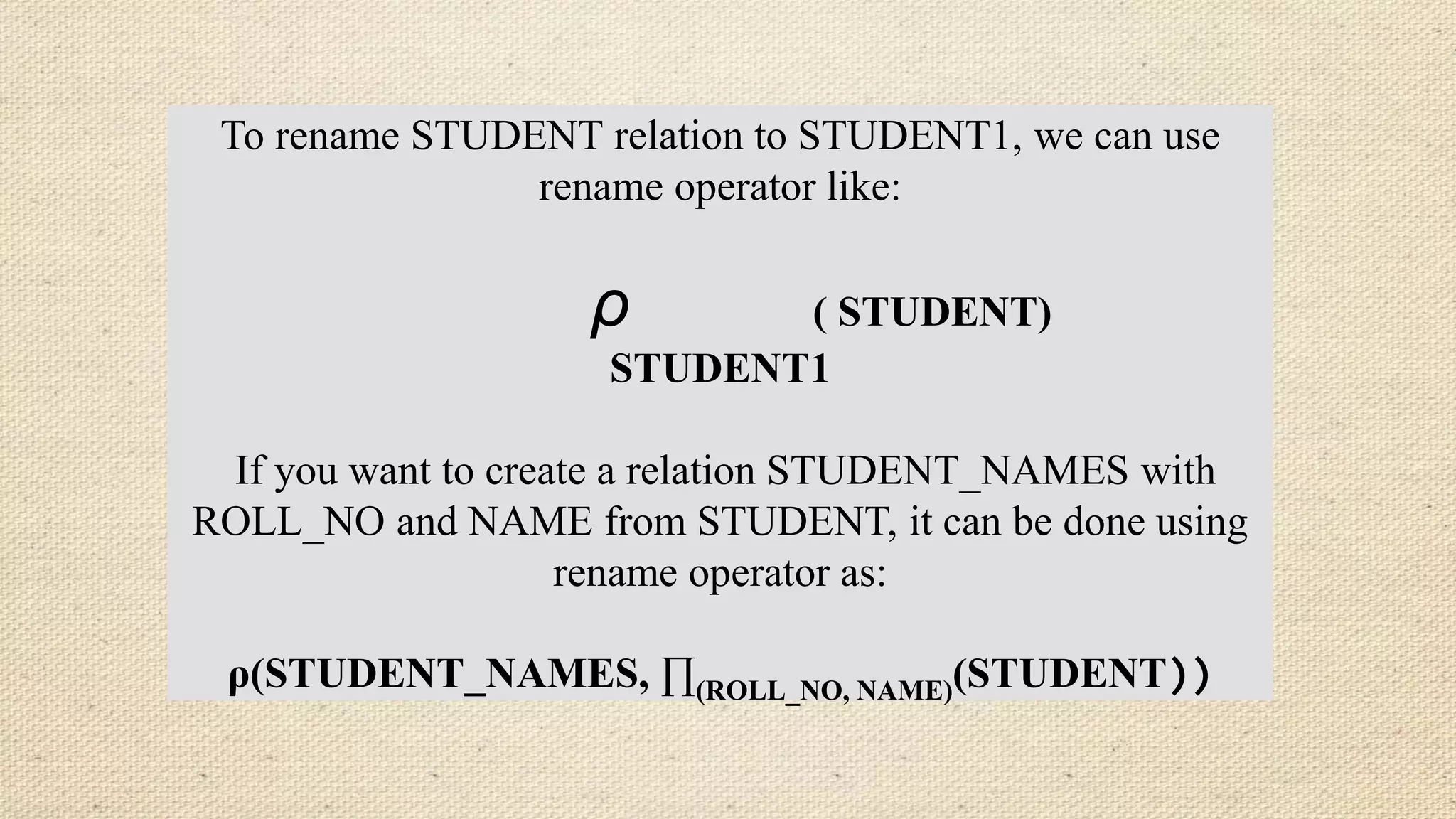 To rename STUDENT relation to STUDENT1, we can use
rename operator like:
ρ ( STUDENT)
STUDENT1
If you want to create a relation STUDENT_NAMES with
ROLL_NO and NAME from STUDENT, it can be done using
rename operator as:
ρ(STUDENT_NAMES, ∏(ROLL_NO, NAME)(STUDENT))
 
