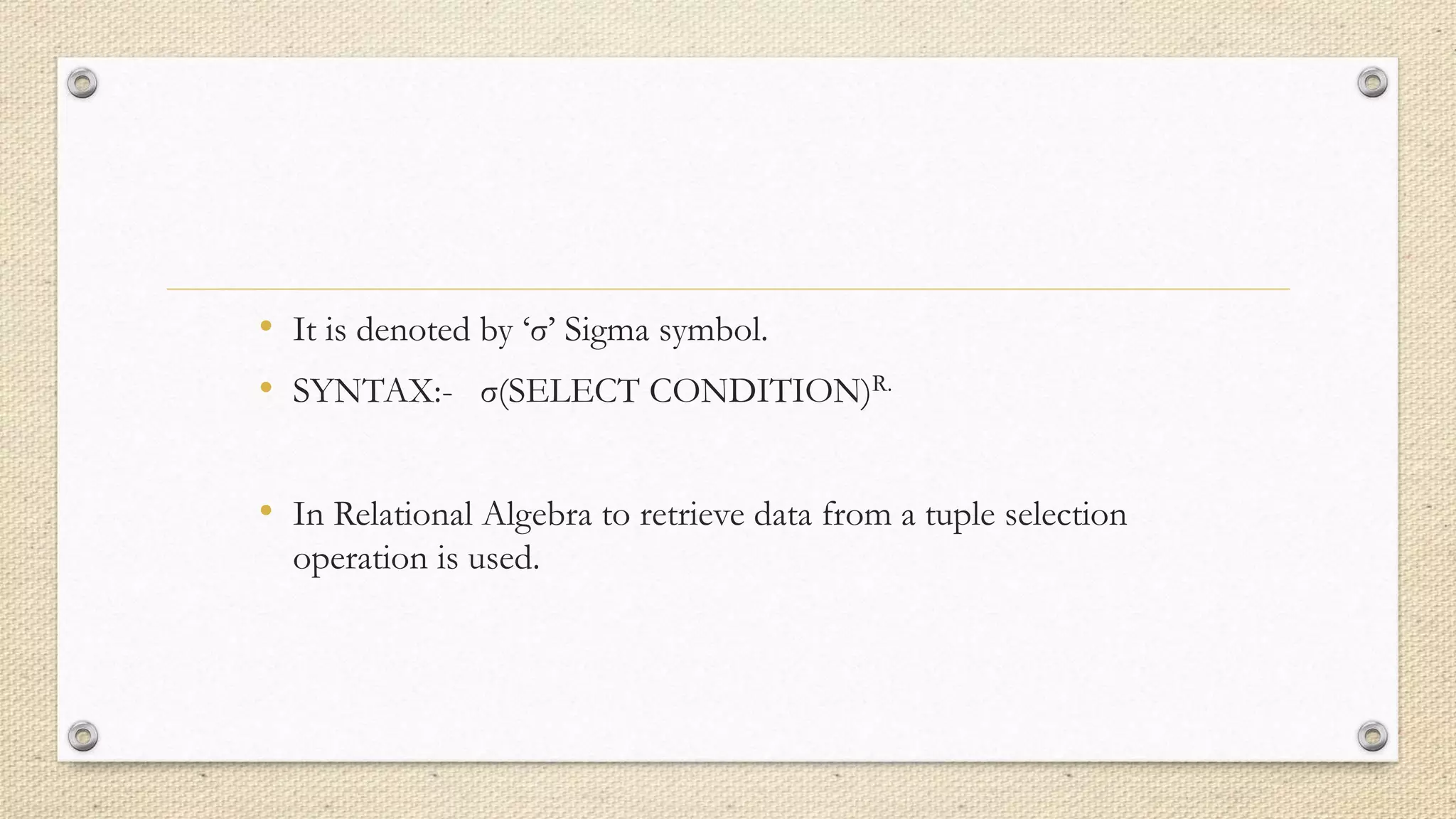• It is denoted by ‘σ’ Sigma symbol.
• SYNTAX:- σ(SELECT CONDITION)R.
• In Relational Algebra to retrieve data from a tuple selection
operation is used.
 