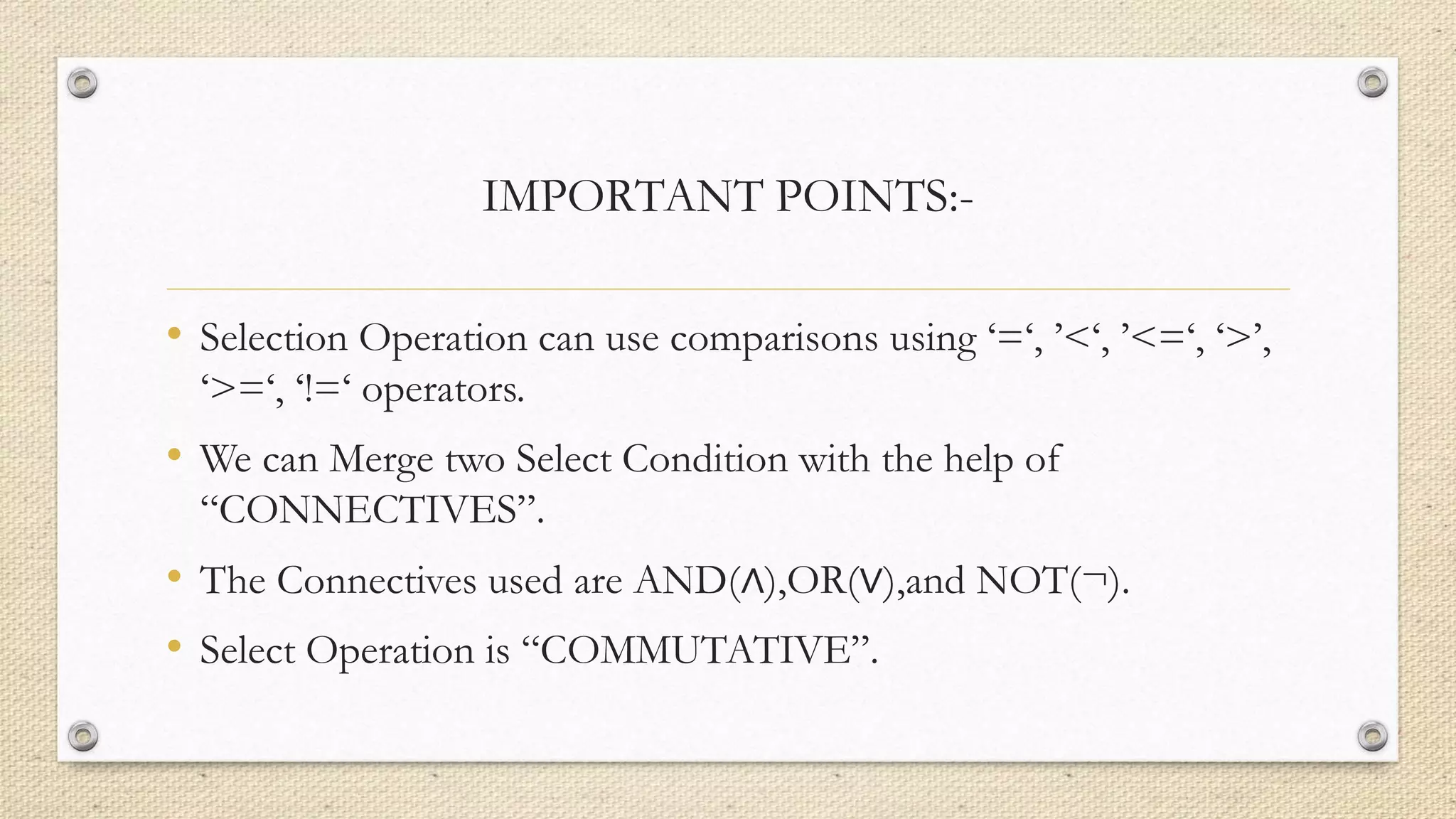 IMPORTANT POINTS:-
• Selection Operation can use comparisons using ‘=‘, ’<‘, ’<=‘, ‘>’,
‘>=‘, ‘!=‘ operators.
• We can Merge two Select Condition with the help of
“CONNECTIVES”.
• The Connectives used are AND(∧),OR(∨),and NOT(¬).
• Select Operation is “COMMUTATIVE”.
 
