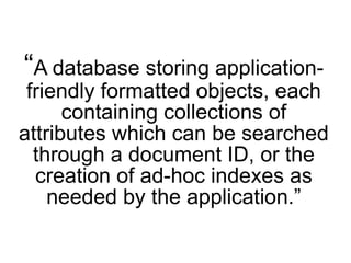 “A database storing application-
 friendly formatted objects, each
      containing collections of
attributes which can be searched
  through a document ID, or the
  creation of ad-hoc indexes as
    needed by the application.”
 