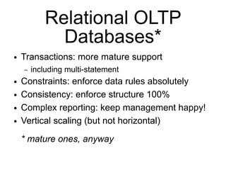 Relational OLTP
              Databases*
●   Transactions: more mature support
    –   including multi-statement
●   Constraints: enforce data rules absolutely
●   Consistency: enforce structure 100%
●   Complex reporting: keep management happy!
●   Vertical scaling (but not horizontal)
    * mature ones, anyway
 