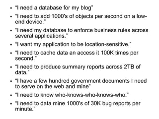 ●   “I need a database for my blog”
●   “I need to add 1000's of objects per second on a low-
    end device.”
●   “I need my database to enforce business rules across
    several applications.”
●   “I want my application to be location-sensitive.”
●   “I need to cache data an access it 100K times per
    second.”
●   “I need to produce summary reports across 2TB of
    data.”
●   “I have a few hundred government documents I need
    to serve on the web and mine”
●   “I need to know who-knows-who-knows-who.”
●   “I need to data mine 1000's of 30K bug reports per
    minute.”
 