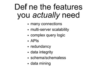 Def ne the features
  i
you actually need
   ●   many connections
   ●   multi-server scalability
   ●   complex query logic
   ●   APIs
   ●   redundancy
   ●   data integrity
   ●   schema/schemaless
   ●   data mining
 