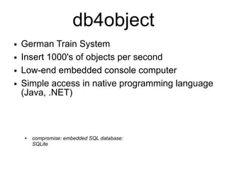 db4object
●   German Train System
●   Insert 1000's of objects per second
●   Low-end embedded console computer
●   Simple access in native programming language
    (Java, .NET)



    ●   compromise: embedded SQL database:
        SQLite
 