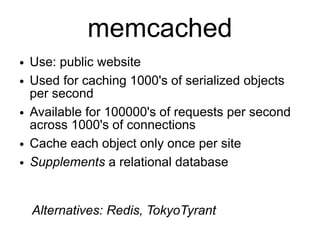 memcached
●   Use: public website
●   Used for caching 1000's of serialized objects
    per second
●   Available for 100000's of requests per second
    across 1000's of connections
●   Cache each object only once per site
●   Supplements a relational database


    Alternatives: Redis, TokyoTyrant
 